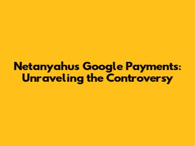 Netanyahu's Google Payments: Unraveling the Controversy