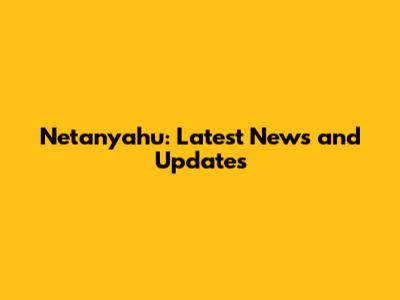 Netanyahu: Latest News and Updates