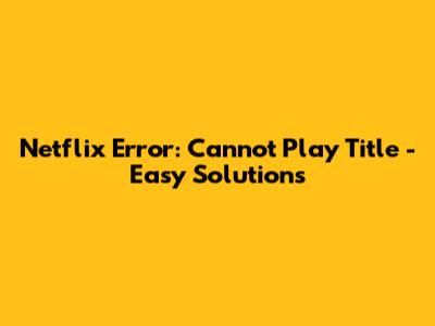 Netflix Error: Cannot Play Title - Easy Solutions