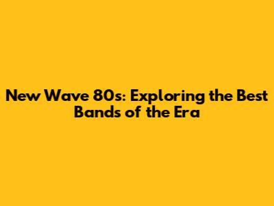 New Wave 80s: Exploring the Best Bands of the Era