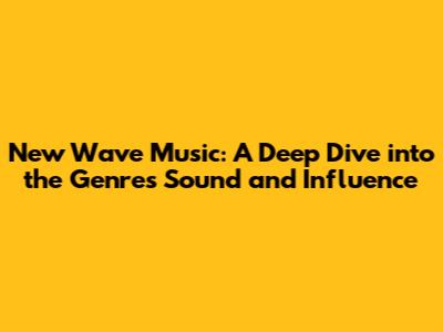 New Wave Music: A Deep Dive into the Genre's Sound and Influence