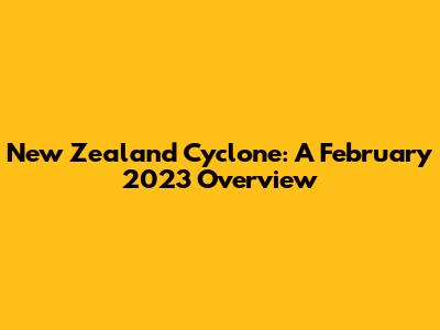 New Zealand Cyclone: A February 2023 Overview