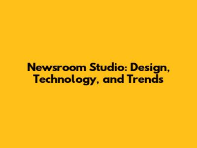 Newsroom Studio: Design, Technology, and Trends