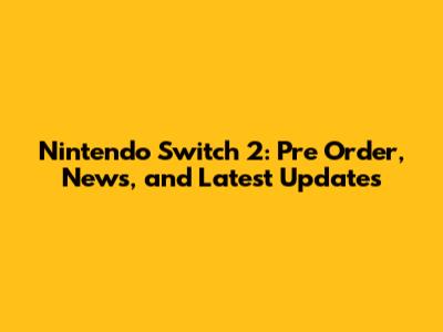 Nintendo Switch 2: Pre Order, News, and Latest Updates