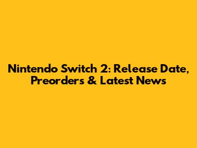 Nintendo Switch 2: Release Date, Preorders & Latest News