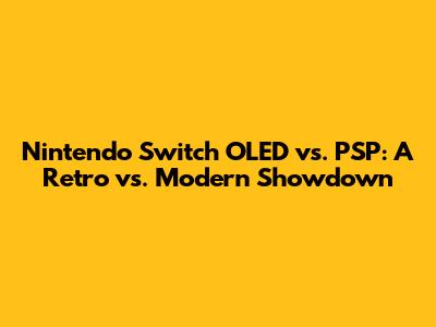 Nintendo Switch OLED vs. PSP: A Retro vs. Modern Showdown