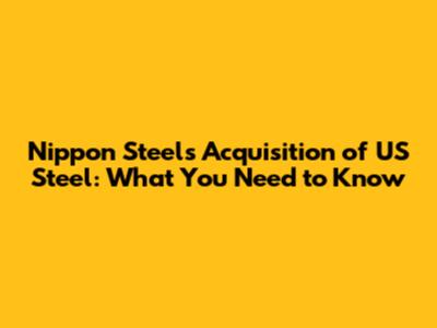 Nippon Steel's Acquisition of US Steel: What You Need to Know