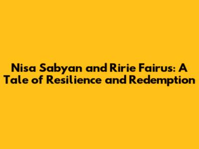 Nisa Sabyan and Ririe Fairus: A Tale of Resilience and Redemption