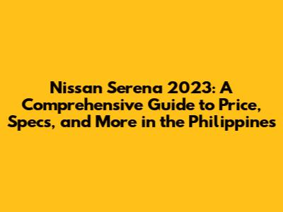 Nissan Serena 2023: A Comprehensive Guide to Price, Specs, and More in the Philippines