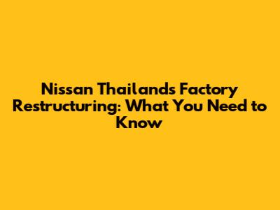 Nissan Thailand's Factory Restructuring: What You Need to Know