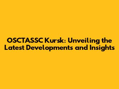 OSCTASSC Kursk: Unveiling the Latest Developments and Insights