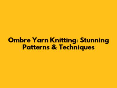 Ombre Yarn Knitting: Stunning Patterns & Techniques