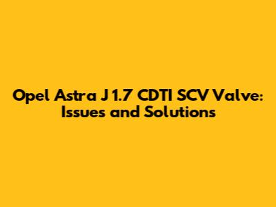 Opel Astra J 1.7 CDTI SCV Valve: Issues and Solutions