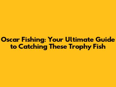 Oscar Fishing: Your Ultimate Guide to Catching These Trophy Fish