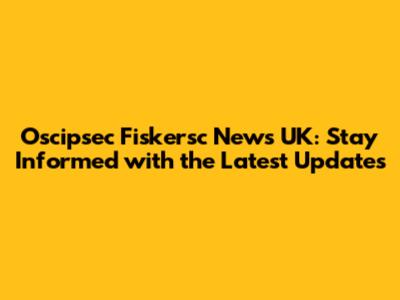 Oscipsec Fiskersc News UK: Stay Informed with the Latest Updates