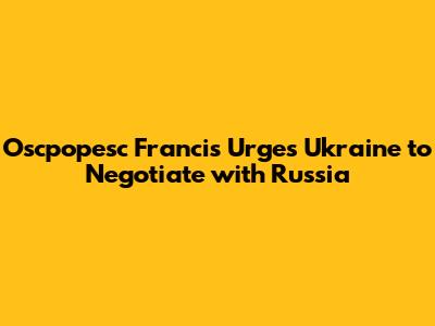 Oscpopesc Francis Urges Ukraine to Negotiate with Russia