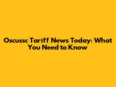 Oscussc Tariff News Today: What You Need to Know