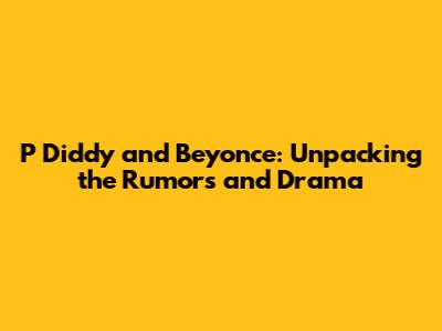 P Diddy and Beyonce: Unpacking the Rumors and Drama