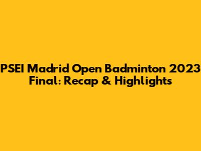 PSEI Madrid Open Badminton 2023 Final: Recap & Highlights