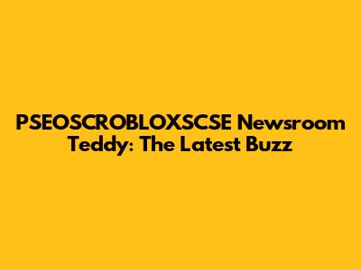 PSEOSCROBLOXSCSE Newsroom Teddy: The Latest Buzz
