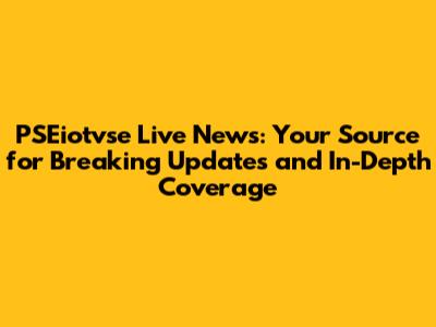 PSEiotvse Live News: Your Source for Breaking Updates and In-Depth Coverage