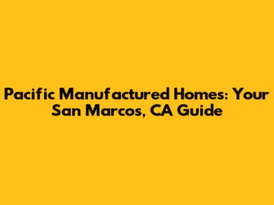 Pacific Manufactured Homes: Your San Marcos, CA Guide