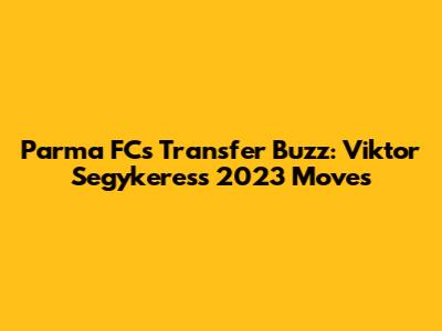 Parma FC's Transfer Buzz: Viktor Segykeres's 2023 Moves