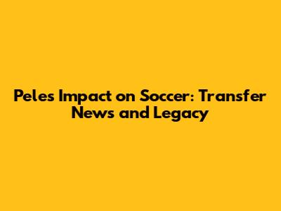Pele's Impact on Soccer: Transfer News and Legacy