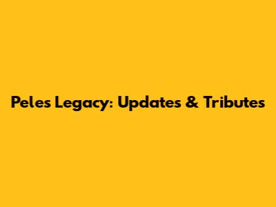 Pele's Legacy: Updates & Tributes