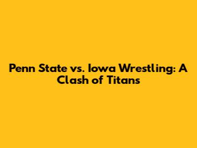 Penn State vs. Iowa Wrestling: A Clash of Titans