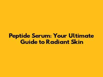 Peptide Serum: Your Ultimate Guide to Radiant Skin