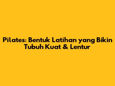 Pilates: Bentuk Latihan yang Bikin Tubuh Kuat & Lentur