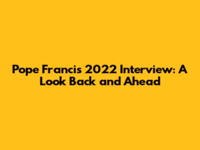 Pope Francis 2022 Interview: A Look Back and Ahead