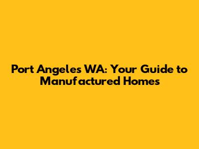 Port Angeles WA: Your Guide to Manufactured Homes