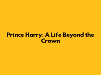 Prince Harry: A Life Beyond the Crown