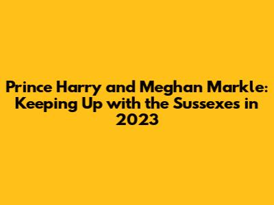 Prince Harry and Meghan Markle: Keeping Up with the Sussexes in 2023