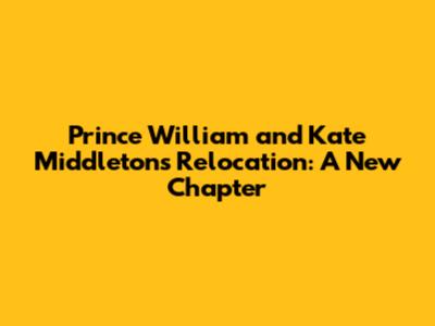 Prince William and Kate Middleton's Relocation: A New Chapter