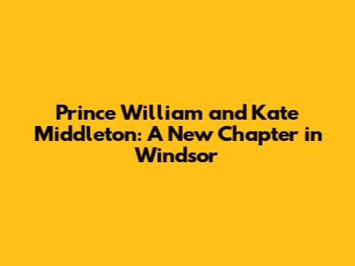 Prince William and Kate Middleton: A New Chapter in Windsor
