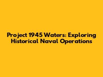 Project 1945 Waters: Exploring Historical Naval Operations
