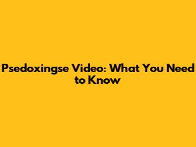Psedoxingse Video: What You Need to Know
