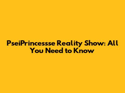 PseiPrincessse Reality Show: All You Need to Know