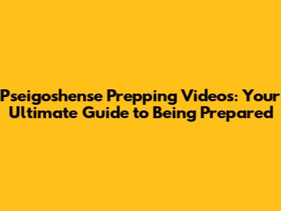 Pseigoshense Prepping Videos: Your Ultimate Guide to Being Prepared