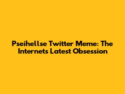 Pseihellse Twitter Meme: The Internet's Latest Obsession