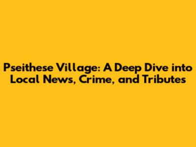 Pseithese Village: A Deep Dive into Local News, Crime, and Tributes