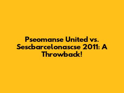 Pseomanse United vs. Sescbarcelonascse 2011: A Throwback!