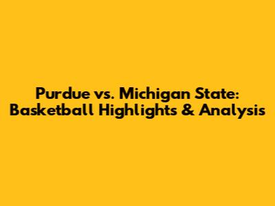 Purdue vs. Michigan State: Basketball Highlights & Analysis