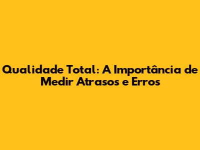Qualidade Total: A Importância de Medir Atrasos e Erros