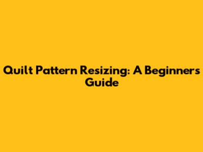 Quilt Pattern Resizing: A Beginner's Guide