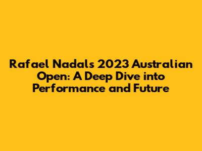 Rafael Nadal's 2023 Australian Open: A Deep Dive into Performance and Future