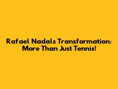 Rafael Nadal's Transformation: More Than Just Tennis!